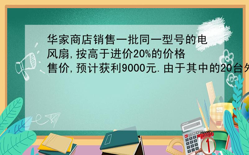 华家商店销售一批同一型号的电风扇,按高于进价20%的价格售价,预计获利9000元.由于其中的20台外表有些损伤,这20台按销售价打八五折卖出,因此实际获利只有预计获利的94%.这批电风扇共多少