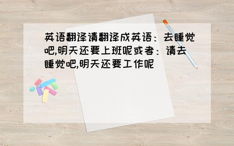 英语翻译请翻译成英语：去睡觉吧,明天还要上班呢或者：请去睡觉吧,明天还要工作呢