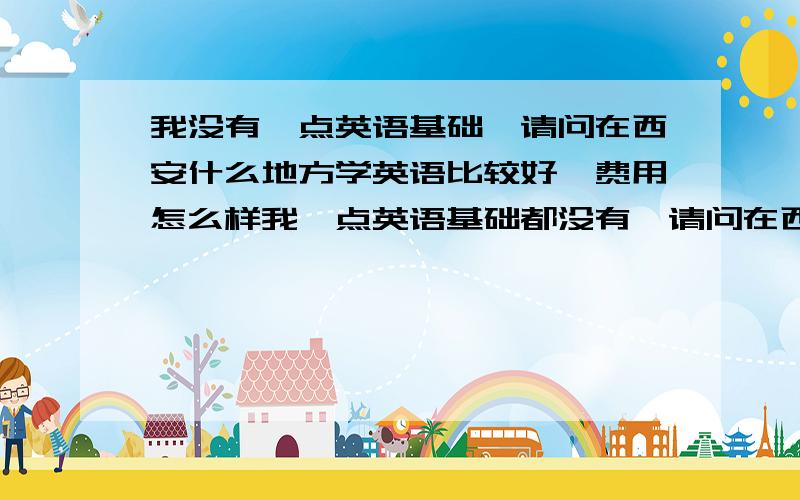 我没有一点英语基础,请问在西安什么地方学英语比较好,费用怎么样我一点英语基础都没有,请问在西安什么地方学英语比较好,费用怎么样,最好能提供具体的地址和电话,