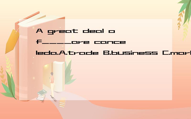 A great deal of____are canceleda.A.trade B.business C.market D.dealsA great deal of____are canceleda.A.trade B.business C.market D.deals这题选什么?为什么?