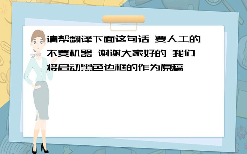 请帮翻译下面这句话 要人工的不要机器 谢谢大家好的 我们将启动黑色边框的作为原稿