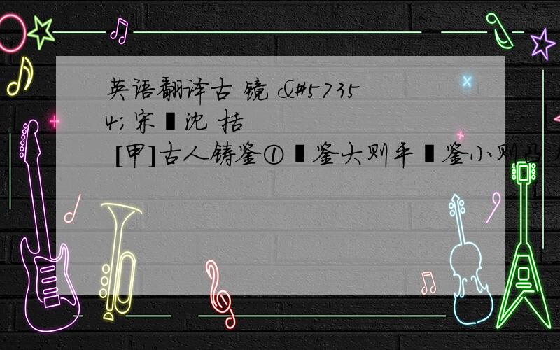 英语翻译古 镜 宋沈 括 [甲]古人铸鉴①鉴大则平鉴小则凸.凡鉴凹则照人而大凸则照人面小.小鉴不能全视人面故令微凸收人面令小则鉴虽小而