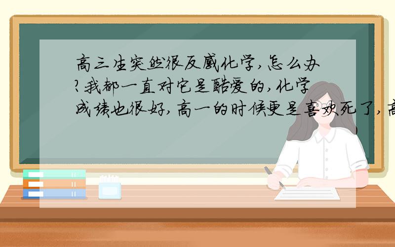 高三生突然很反感化学,怎么办?我都一直对它是酷爱的,化学成绩也很好,高一的时候更是喜欢死了,高二就对化学没有那么强的喜欢之情了,态度一般般,成绩也一般偏上,.突然剧恶化学了,老师没