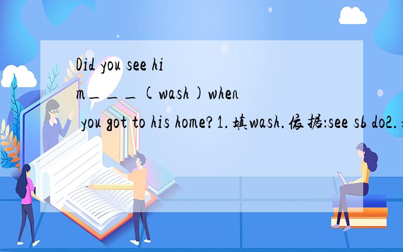 Did you see him___(wash)when you got to his home?1.填wash.依据：see sb do2.填washed.依据：根据过去的时态而变化.填哪一个好?为什么?还有,有时候会看到see sb.doing sth..那它和上面两种的用法有什么不同?