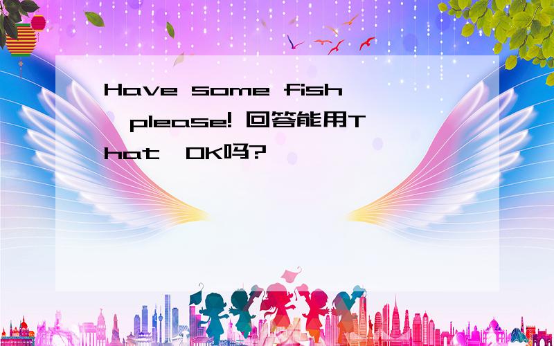 Have some fish,please! 回答能用That'OK吗?