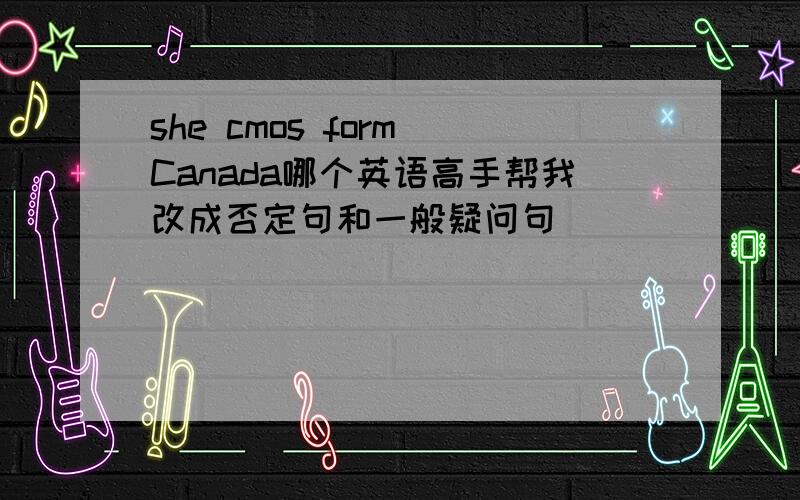 she cmos form Canada哪个英语高手帮我改成否定句和一般疑问句