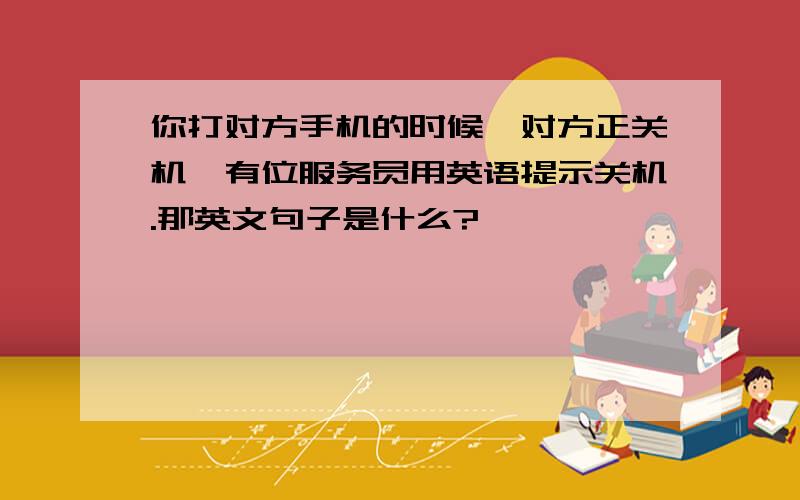 你打对方手机的时候,对方正关机,有位服务员用英语提示关机.那英文句子是什么?