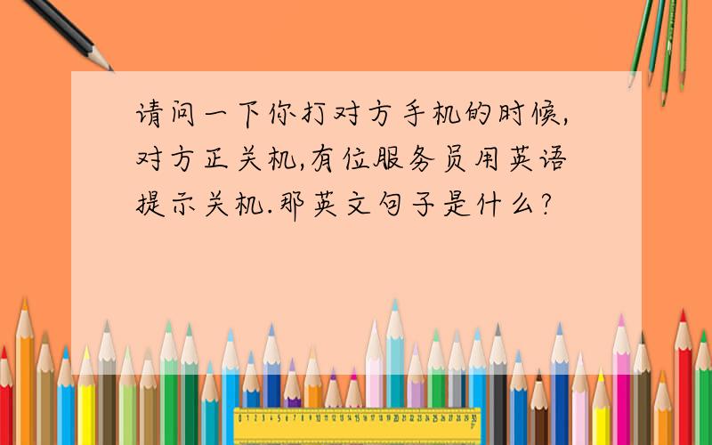 请问一下你打对方手机的时候,对方正关机,有位服务员用英语提示关机.那英文句子是什么?