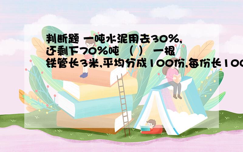 判断题 一吨水泥用去30％,还剩下70％吨 （ ） 一根铁管长3米,平均分成100份,每份长100分之3米 （ ）