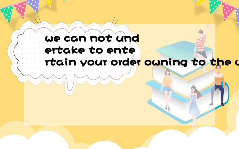 we can not undertake to entertain your order owning to the uncertain availability of raw materials.undertakeentertain