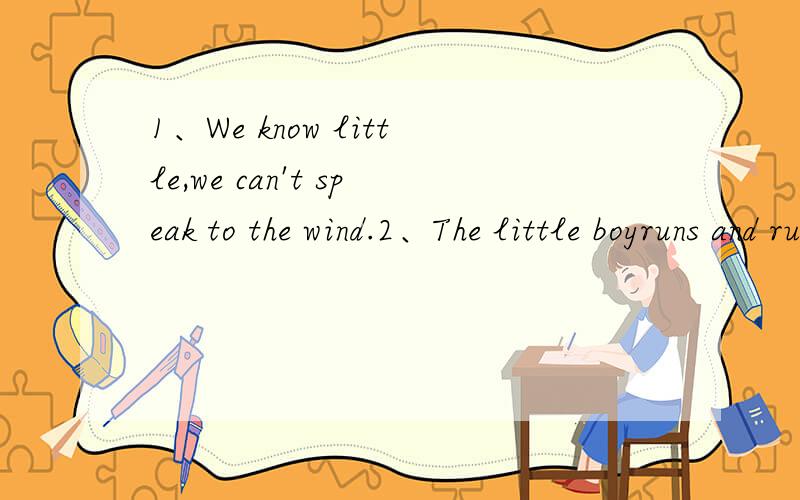 1、We know little,we can't speak to the wind.2、The little boyruns and runs until he is blue in the face.3、It's time to study now and stop horsing around.4、What's the Chinese for “big talk”?