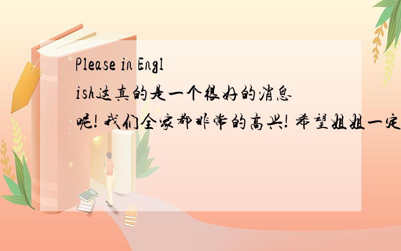 Please in English这真的是一个很好的消息呢! 我们全家都非常的高兴! 希望姐姐一定保重身体,在温暖的夏天生个健康可爱的宝宝. 那时候我会为自己当上了小姨而乐不思蜀哦~ Ps:一定要照顾好自