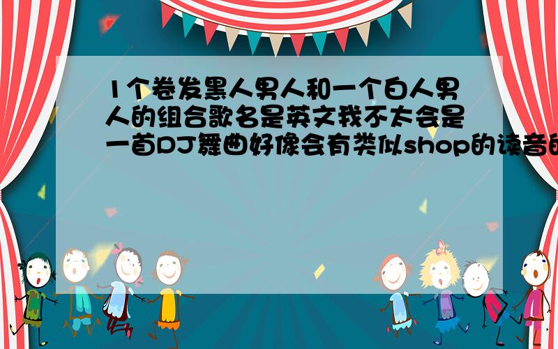 1个卷发黑人男人和一个白人男人的组合歌名是英文我不太会是一首DJ舞曲好像会有类似shop的读音的1个卷发黑人男人和一个白人男人的组合歌名是英文我不太会是一首舞曲好像会有类似shop的