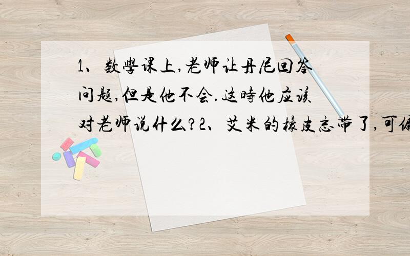 1、数学课上,老师让丹尼回答问题,但是他不会.这时他应该对老师说什么?2、艾米的橡皮忘带了,可偏偏又写错字了,这是他应对同桌说什么?3、凯特在动物园看见了一只乌龟,她想知道用英语怎