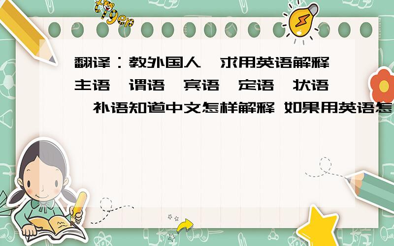 翻译：教外国人,求用英语解释主语,谓语,宾语,定语,状语,补语知道中文怎样解释 如果用英语怎么解释?我以前用中文写好了看下哪位高手帮忙翻译下!（如果有更好的见解可不按我下面的翻译