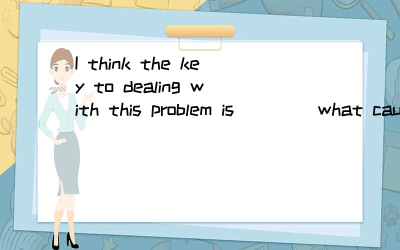 I think the key to dealing with this problem is ____what caused it.横线上用find out填写,怎么填?请说出理由··语法上的