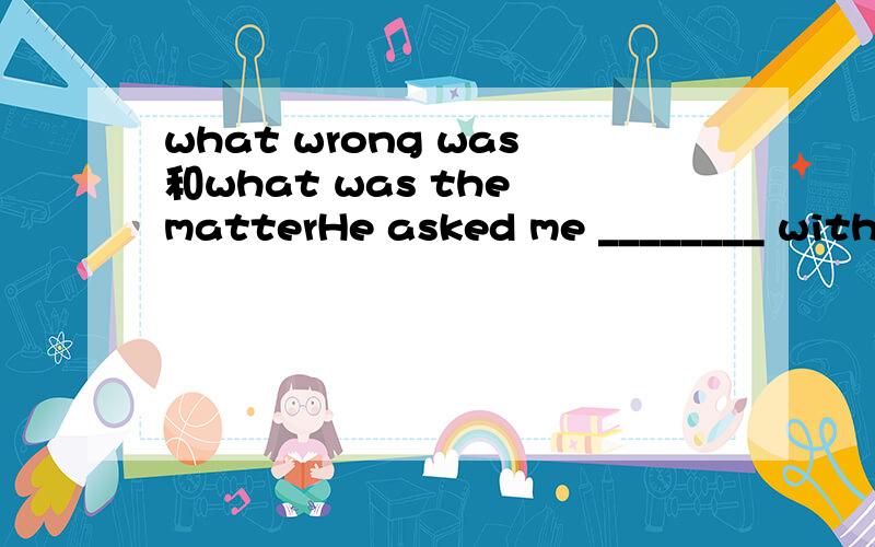 what wrong was和what was the matterHe asked me ________ with me.A.what is the trouble B.what wrong wasC.what was the matter D.what trouble it 为什么选C不选B啊