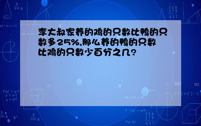 李大叔家养的鸡的只数比鸭的只数多25%,那么养的鸭的只数比鸡的只数少百分之几?