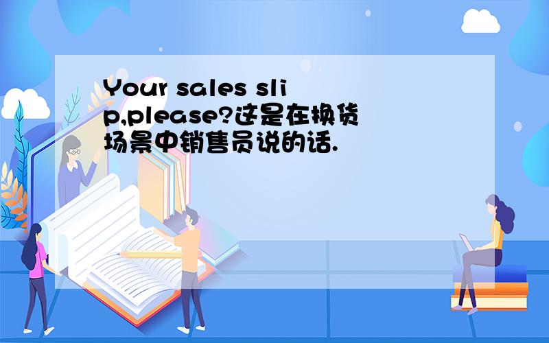 Your sales slip,please?这是在换货场景中销售员说的话.