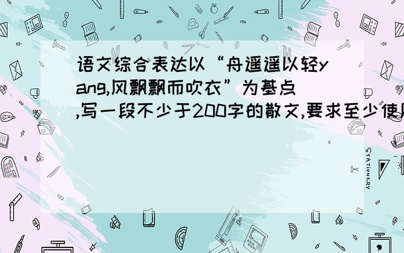 语文综合表达以“舟遥遥以轻yang,风飘飘而吹衣”为基点,写一段不少于200字的散文,要求至少使用两种修辞手法