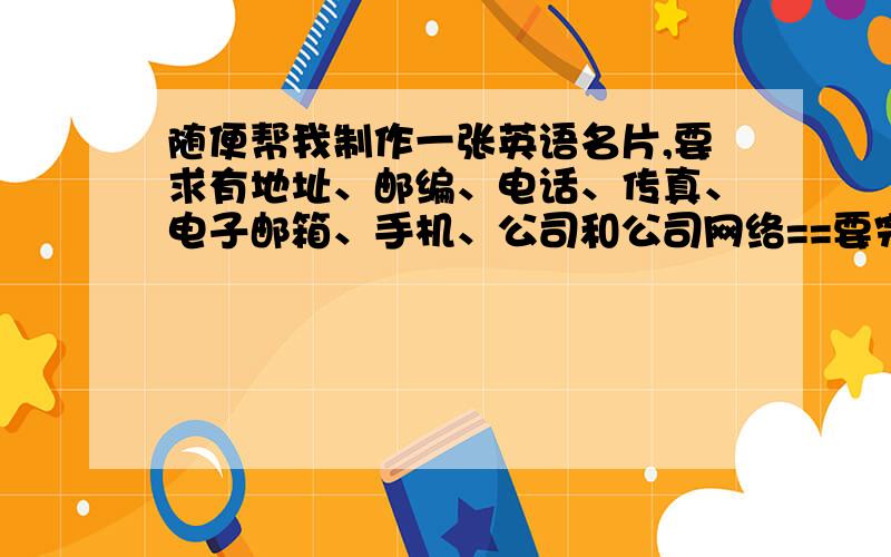 随便帮我制作一张英语名片,要求有地址、邮编、电话、传真、电子邮箱、手机、公司和公司网络==要完美!