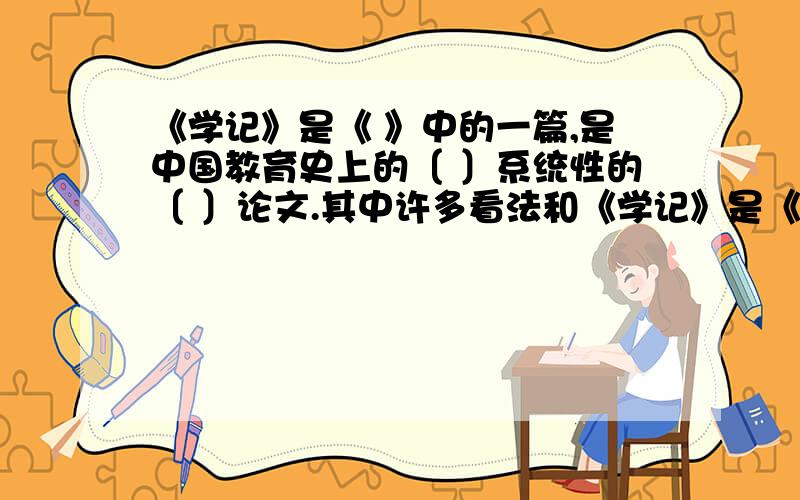 《学记》是《 》中的一篇,是中国教育史上的〔 〕系统性的〔 〕论文.其中许多看法和《学记》是《       》中的一篇,是中国教育史上的〔  〕系统性的〔  〕论文.其中许多看法和认识至今仍