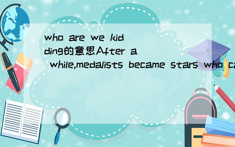 who are we kidding的意思After a while,medalists became stars who capitalized on their endorsement potential after they won.That gave way to the 