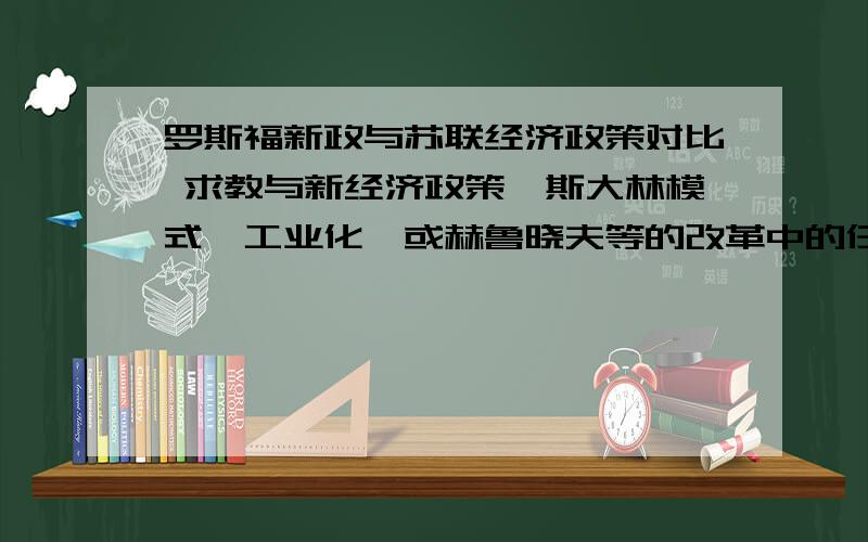 罗斯福新政与苏联经济政策对比 求教与新经济政策、斯大林模式、工业化、或赫鲁晓夫等的改革中的任意一个对比都可以.分异同,背景、方式.等等几类.过几天小组展示,要上课讲,真的急用!