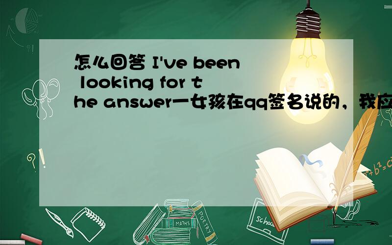 怎么回答 I've been looking for the answer一女孩在qq签名说的，我应该怎么回答？我喜欢她！