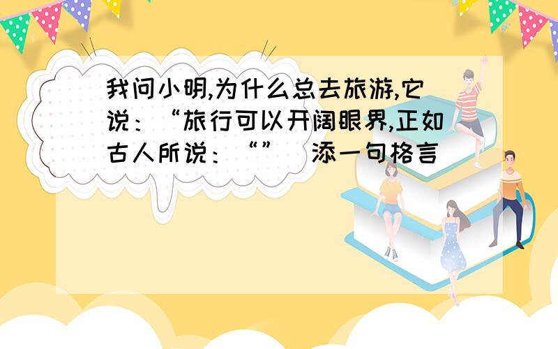 我问小明,为什么总去旅游,它说：“旅行可以开阔眼界,正如古人所说：“”（添一句格言）