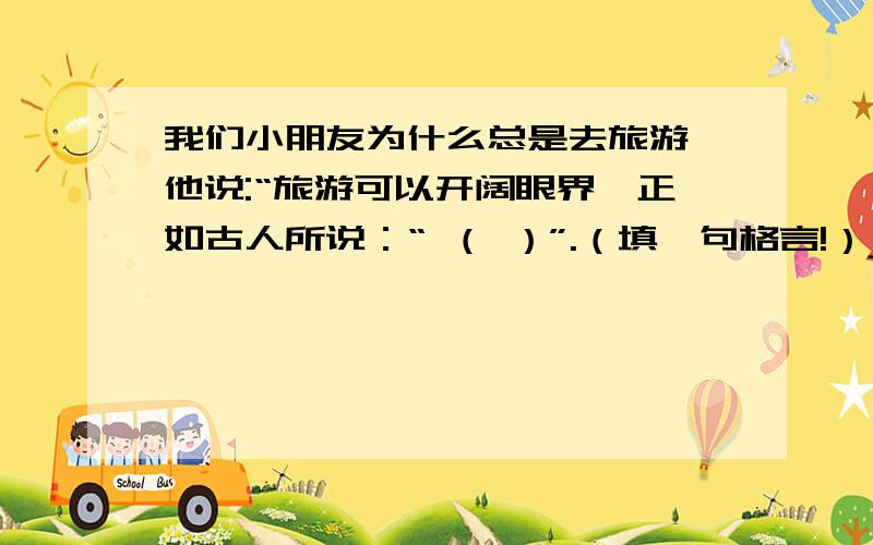 我们小朋友为什么总是去旅游,他说:“旅游可以开阔眼界,正如古人所说：“ （ ）”.（填一句格言!）jjjjjjjjjjjjjjjjjjjjjjjjjjjjjjjjjjjjjjjjjjjjjjjjjj