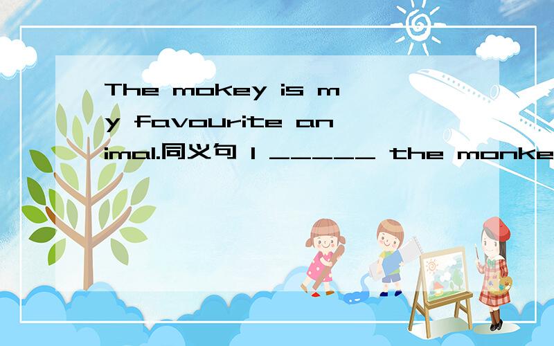 The mokey is my favourite animal.同义句 I _____ the monkey ______.