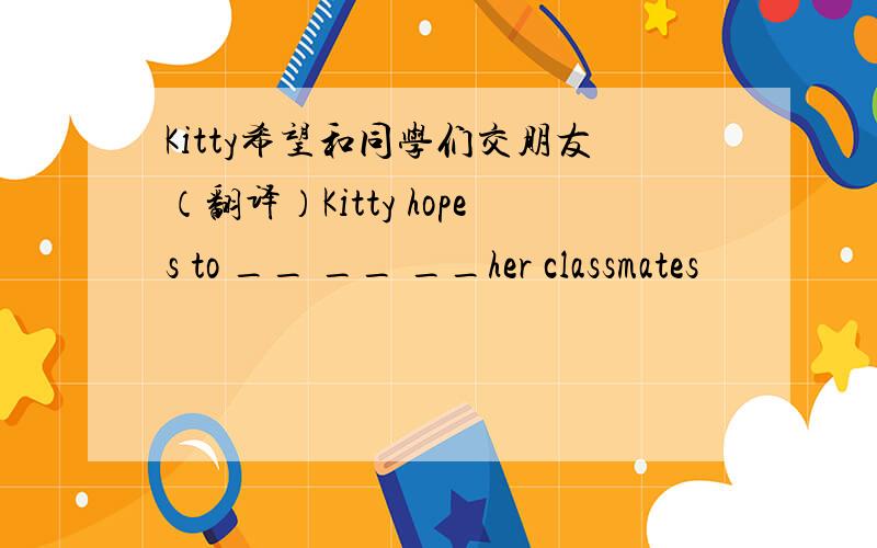 Kitty希望和同学们交朋友（翻译）Kitty hopes to __ __ __her classmates