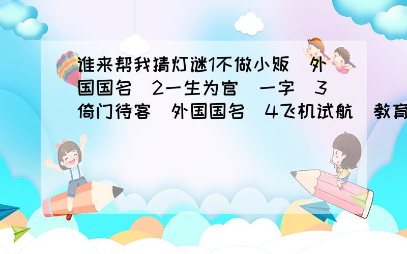 谁来帮我猜灯谜1不做小贩（外国国名）2一生为官（一字）3倚门待客（外国国名）4飞机试航（教育名词）5岳母刺字（教育名词） 6蜀道变通途（外国国名） 7一张弓（一字） 8新年纳余庆（