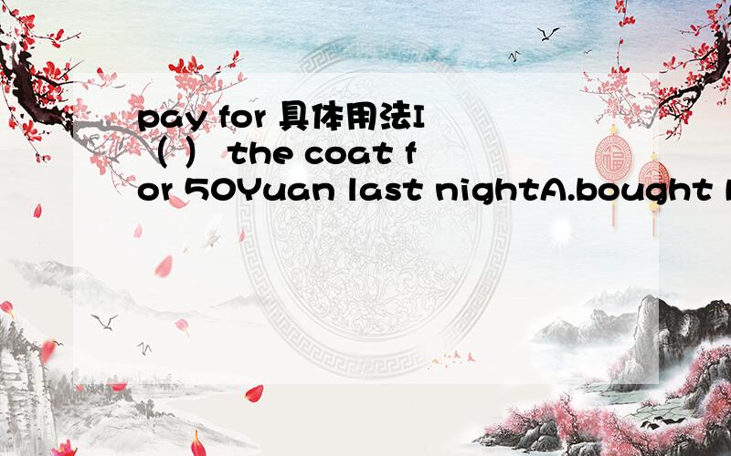 pay for 具体用法I （ ） the coat for 50Yuan last nightA.bought B.pay这个题选什么?再具体说说pay for 的用法,并举出具体事例.pay +物+for+金钱是可以的？如果这个句式不成立，那么这道题可以选B？