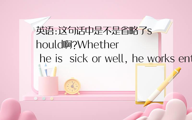 英语:这句话中是不是省略了should啊?Whether he is  sick or well, he works entirely hard.无论他是病还是健康他都很努力工作因为Whether it be bird or fish,the girl is intrigued with anything that is alive这句话中be的前