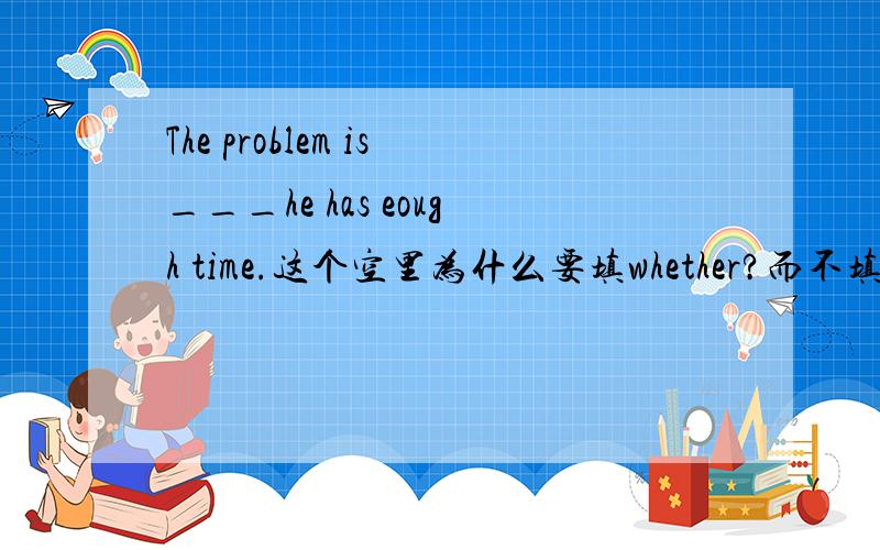 The problem is___he has eough time.这个空里为什么要填whether?而不填if,他们都有是否的意思噢?为什么了