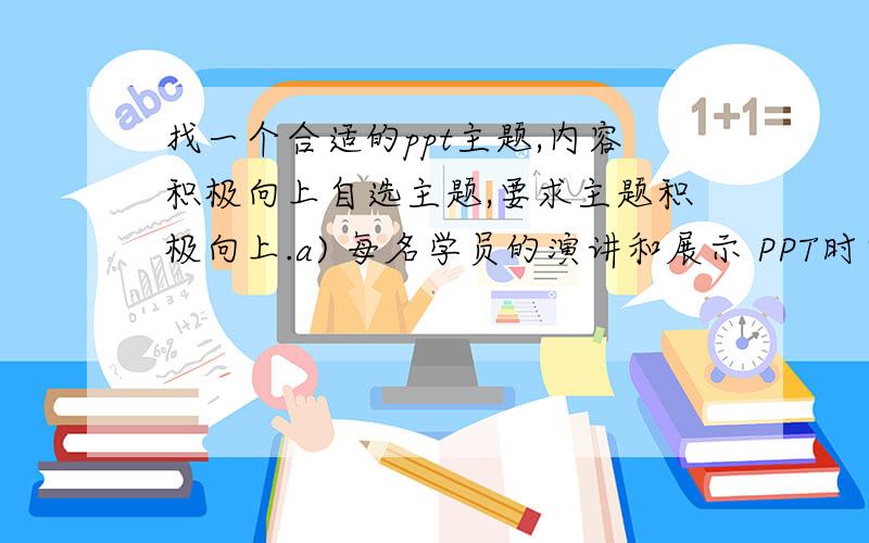 找一个合适的ppt主题,内容积极向上自选主题,要求主题积极向上.a) 每名学员的演讲和展示 PPT时间为3~5 分钟 b) PPT内容组织逻辑 c) PPT主题鲜明,积极向上 d) PPT背景和文字效果 e) PPT动画效果 1f) P