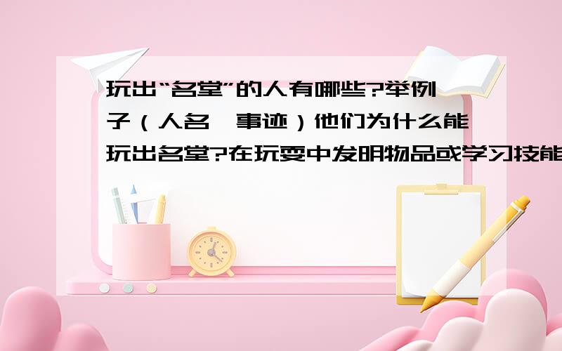 玩出“名堂”的人有哪些?举例子（人名、事迹）他们为什么能玩出名堂?在玩耍中发明物品或学习技能的都可2.“大玩家” | 宝贵经验.———— | ——————.———— | ——————.——