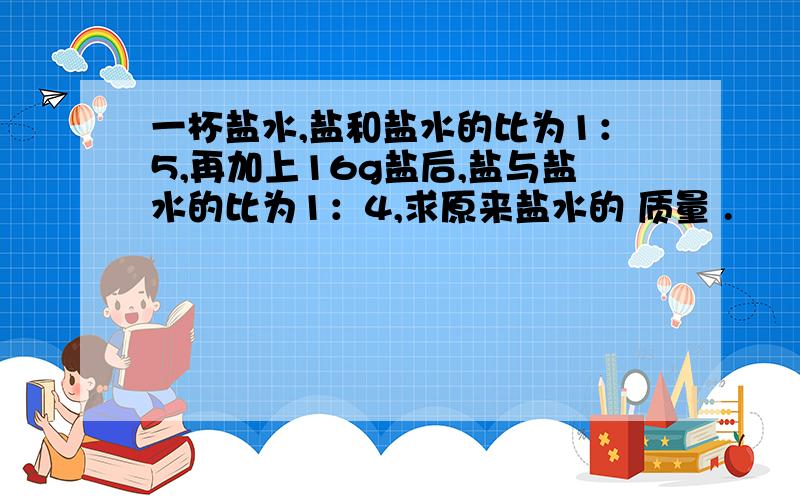 一杯盐水,盐和盐水的比为1：5,再加上16g盐后,盐与盐水的比为1：4,求原来盐水的 质量 .