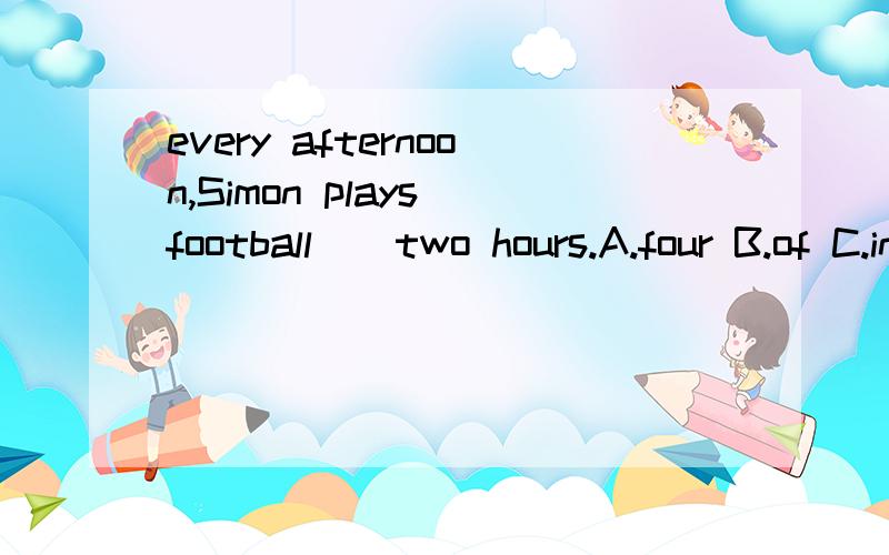 every afternoon,Simon plays football()two hours.A.four B.of C.in D.at