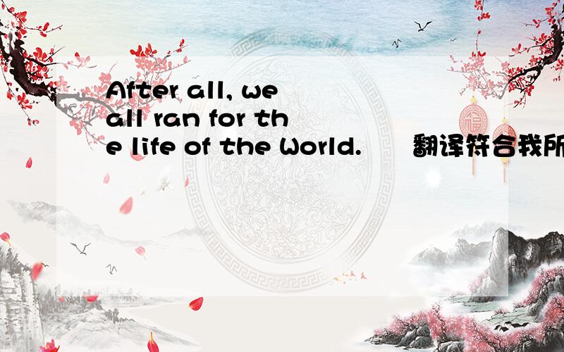 After all, we all ran for the life of the World.      翻译符合我所想就给