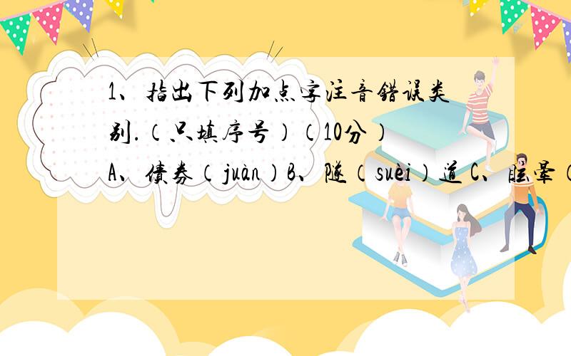 1、指出下列加点字注音错误类别.（只填序号）（10分） A、债券（juàn）B、隧（suèi）道 C、眩晕（xuán）D、解剖（pāo） E、粗糙（cào） F、瓜蔓（màn） G、瓦砾（lè H、肆虐（nuè） （1）属