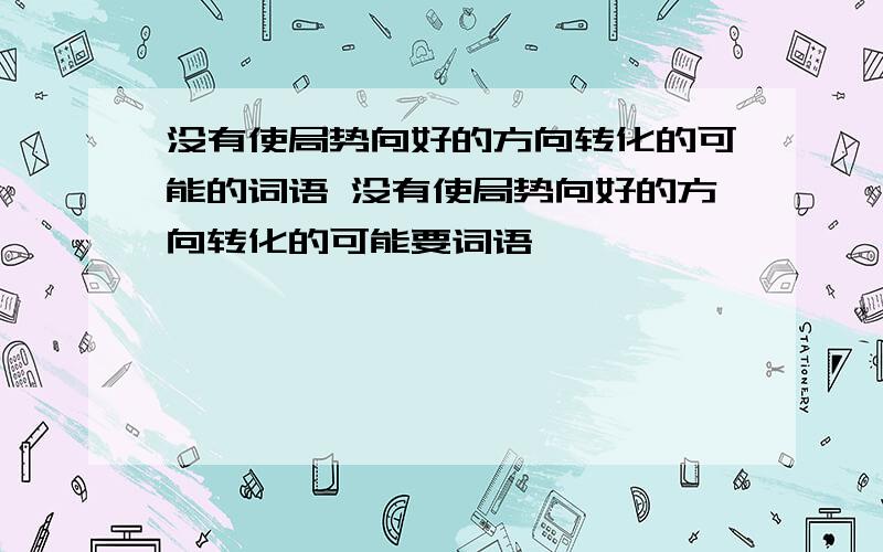 没有使局势向好的方向转化的可能的词语 没有使局势向好的方向转化的可能要词语