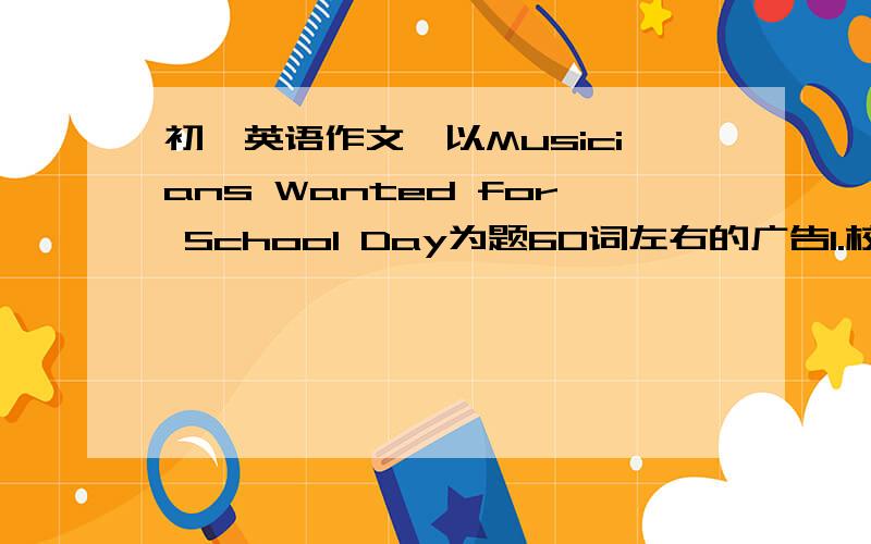 初一英语作文,以Musicians Wanted for School Day为题60词左右的广告1.校庆日将至,学校需要音乐人2.热爱音乐,具有某一方面特长3.联系人Mr.Zhang4.联系电话0531-878788