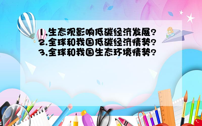 1,生态观影响低碳经济发展?2.全球和我国低碳经济情势?3,全球和我国生态环境情势?