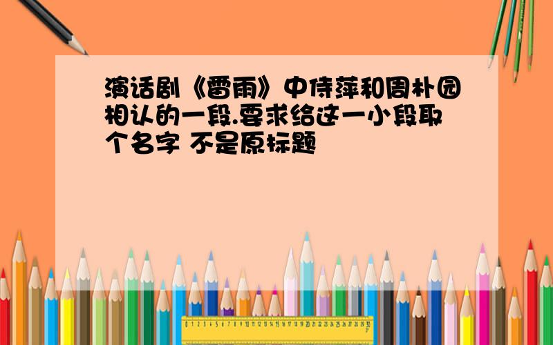 演话剧《雷雨》中侍萍和周朴园相认的一段.要求给这一小段取个名字 不是原标题