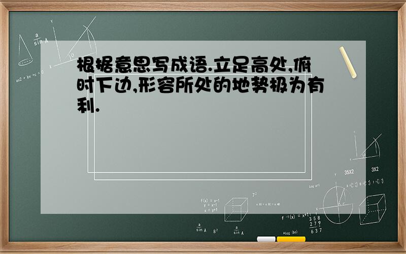 根据意思写成语.立足高处,俯时下边,形容所处的地势极为有利.