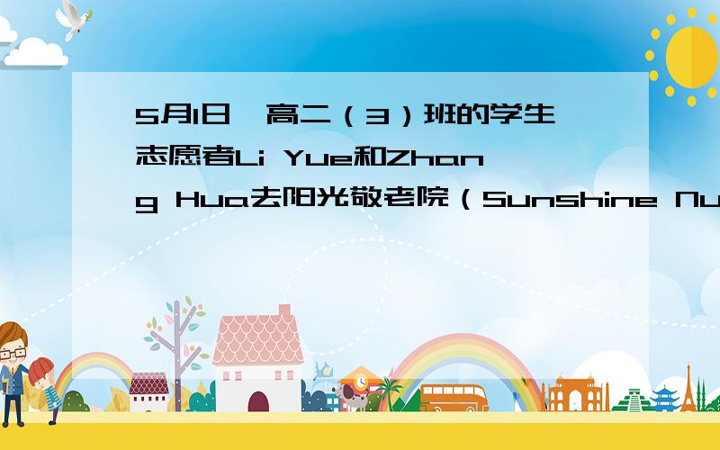 5月1日,高二（3）班的学生志愿者Li Yue和Zhang Hua去阳光敬老院（Sunshine Nursing Home）开展志愿者活动（送水果、打扫、聊天等）.假如你是校英语报的记者,请按下列要点用英语写一则100-120个词的