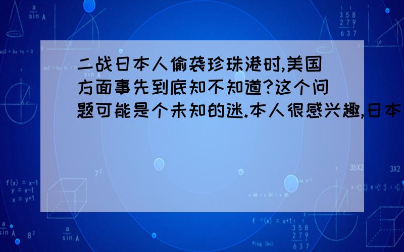 二战日本人偷袭珍珠港时,美国方面事先到底知不知道?这个问题可能是个未知的迷.本人很感兴趣,日本偷袭珍珠港时,美国时不知情还是知情故意挨打?若有人回答,请拿出些证据.